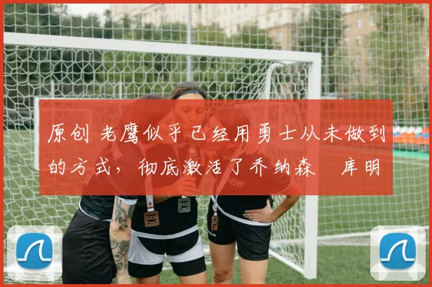 原创 老鹰似乎已经用勇士从未做到的方式，彻底激活了乔纳森・库明加