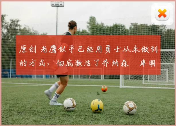 原创 老鹰似乎已经用勇士从未做到的方式，彻底激活了乔纳森・库明加