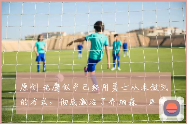 原创 老鹰似乎已经用勇士从未做到的方式,彻底激活了乔纳森・库明加