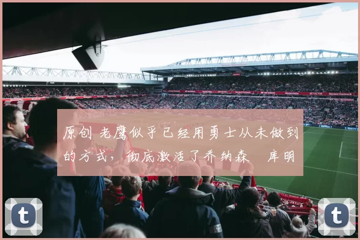原创 老鹰似乎已经用勇士从未做到的方式,彻底激活了乔纳森・库明加