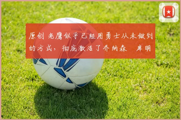 原创 老鹰似乎已经用勇士从未做到的方式，彻底激活了乔纳森・库明加