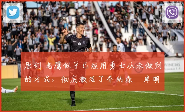 原创 老鹰似乎已经用勇士从未做到的方式，彻底激活了乔纳森・库明加