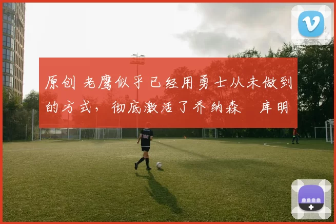 原创 老鹰似乎已经用勇士从未做到的方式,彻底激活了乔纳森・库明加