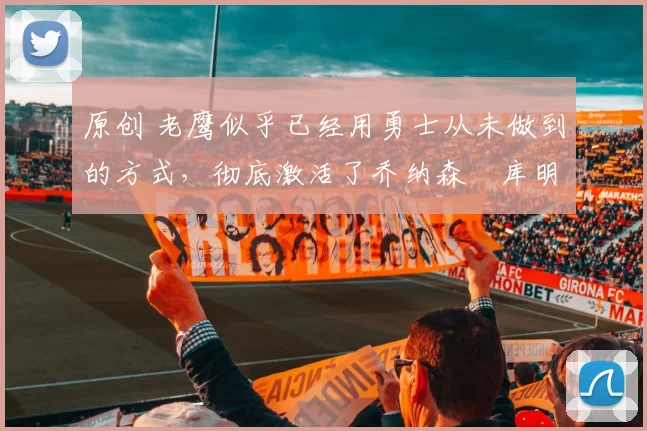 原创 老鹰似乎已经用勇士从未做到的方式,彻底激活了乔纳森・库明加