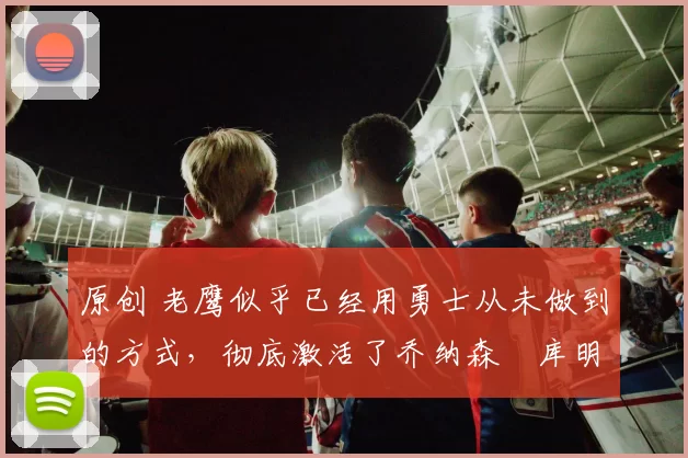 原创 老鹰似乎已经用勇士从未做到的方式，彻底激活了乔纳森・库明加