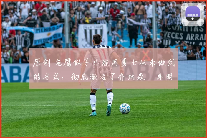 原创 老鹰似乎已经用勇士从未做到的方式，彻底激活了乔纳森・库明加