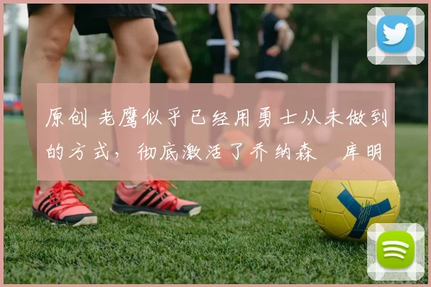 原创 老鹰似乎已经用勇士从未做到的方式,彻底激活了乔纳森・库明加