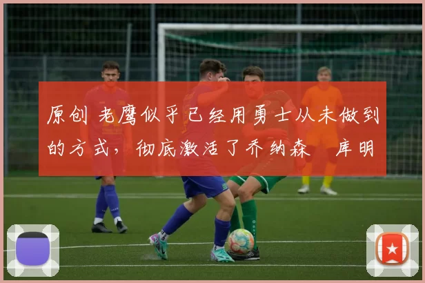 原创 老鹰似乎已经用勇士从未做到的方式，彻底激活了乔纳森・库明加