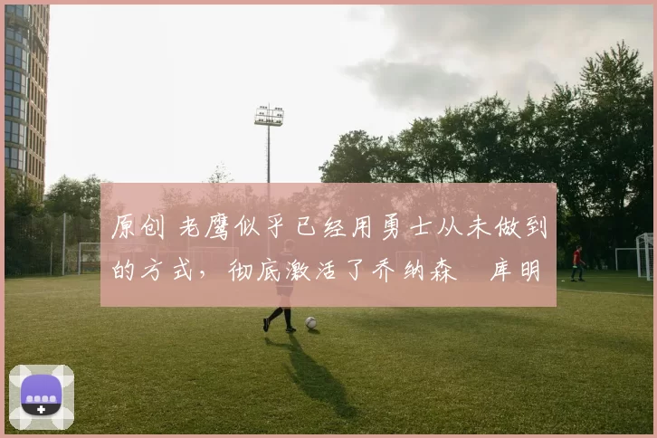 原创 老鹰似乎已经用勇士从未做到的方式，彻底激活了乔纳森・库明加