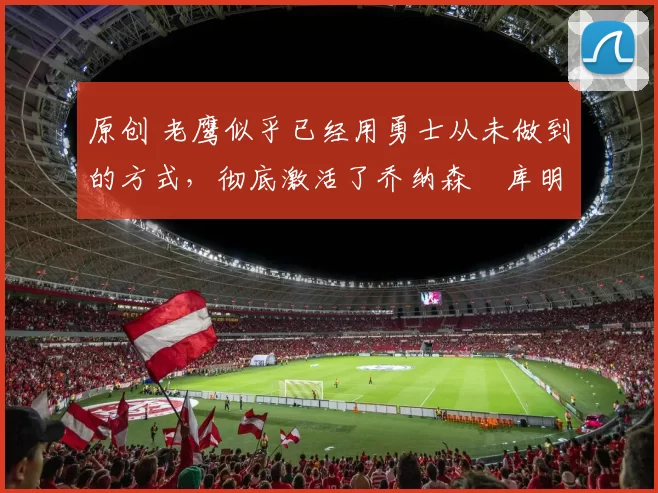 原创 老鹰似乎已经用勇士从未做到的方式,彻底激活了乔纳森・库明加