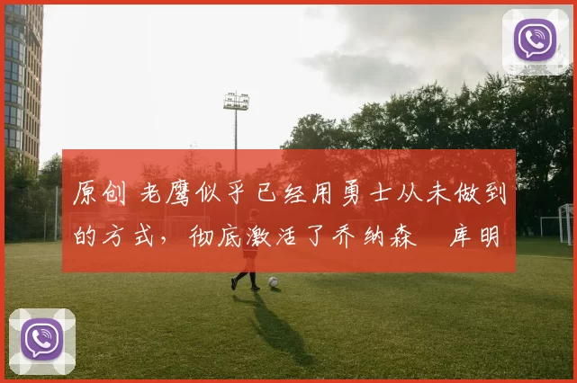 原创 老鹰似乎已经用勇士从未做到的方式，彻底激活了乔纳森・库明加