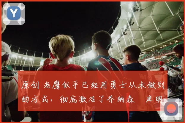 原创 老鹰似乎已经用勇士从未做到的方式,彻底激活了乔纳森・库明加