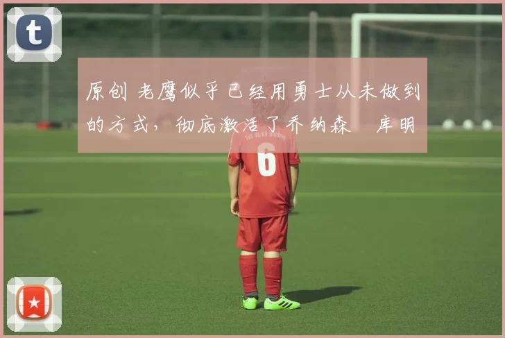 原创 老鹰似乎已经用勇士从未做到的方式，彻底激活了乔纳森・库明加