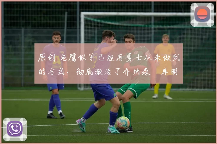 原创 老鹰似乎已经用勇士从未做到的方式，彻底激活了乔纳森・库明加