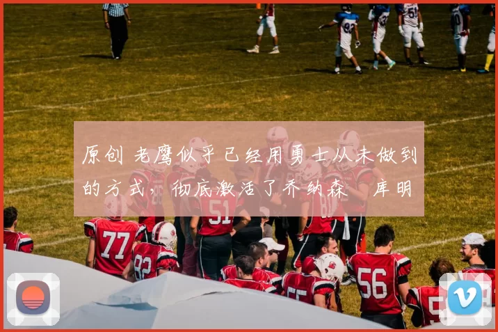 原创 老鹰似乎已经用勇士从未做到的方式，彻底激活了乔纳森・库明加