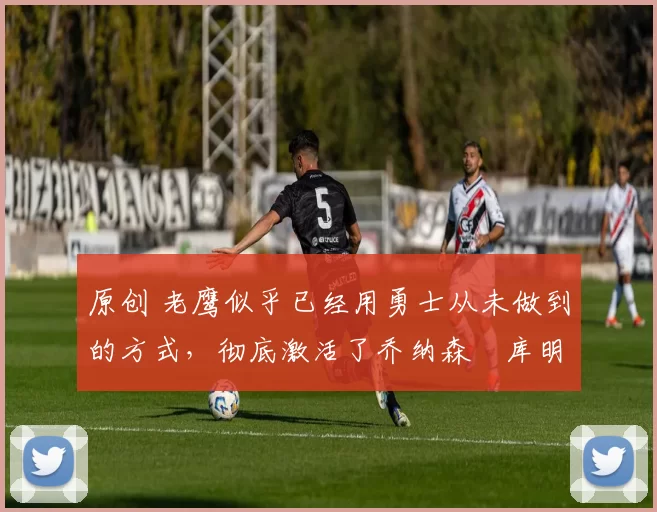 原创 老鹰似乎已经用勇士从未做到的方式,彻底激活了乔纳森・库明加