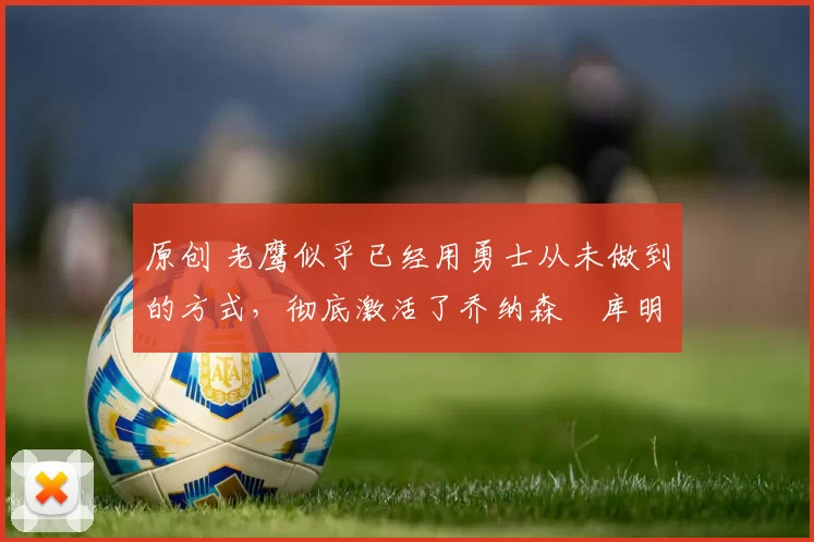 原创 老鹰似乎已经用勇士从未做到的方式，彻底激活了乔纳森・库明加