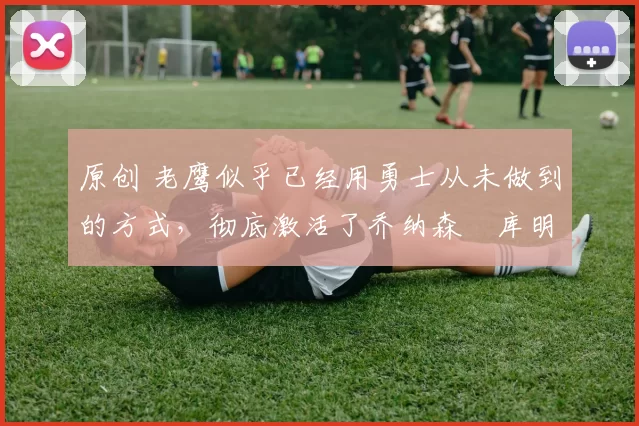 原创 老鹰似乎已经用勇士从未做到的方式,彻底激活了乔纳森・库明加