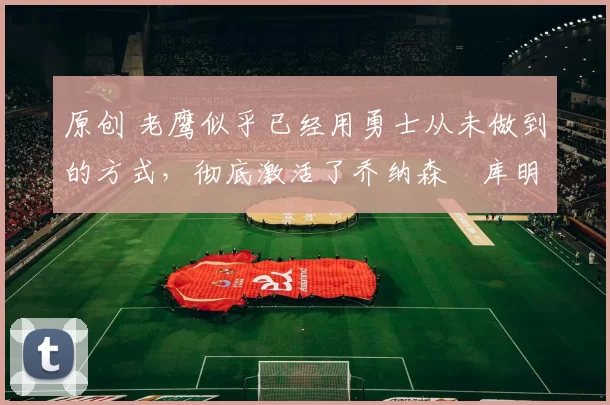 原创 老鹰似乎已经用勇士从未做到的方式，彻底激活了乔纳森・库明加