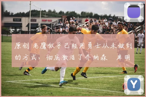 原创 老鹰似乎已经用勇士从未做到的方式,彻底激活了乔纳森・库明加