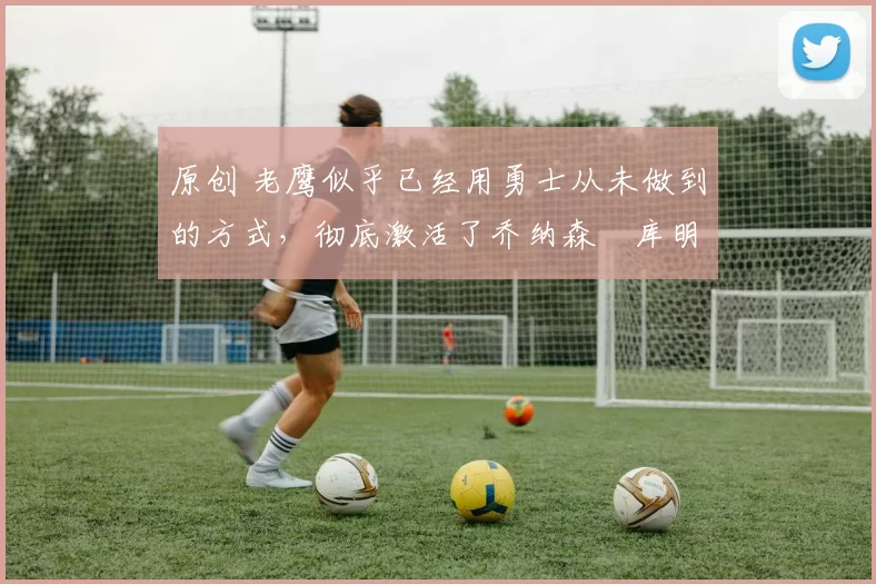 原创 老鹰似乎已经用勇士从未做到的方式,彻底激活了乔纳森・库明加