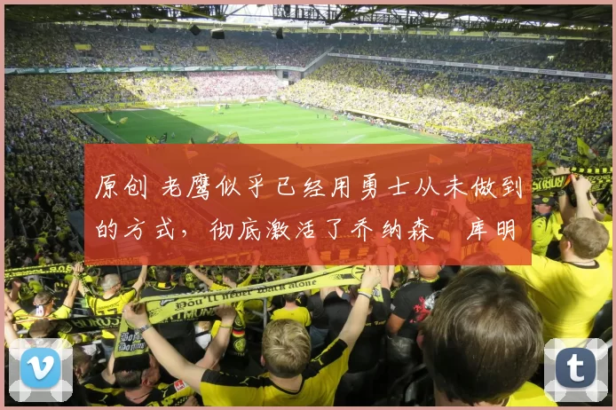 原创 老鹰似乎已经用勇士从未做到的方式，彻底激活了乔纳森・库明加