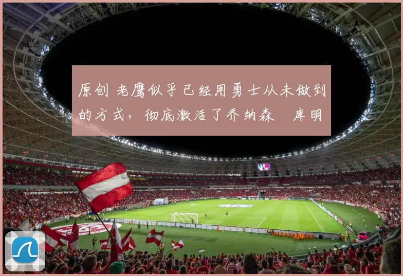 原创 老鹰似乎已经用勇士从未做到的方式,彻底激活了乔纳森・库明加