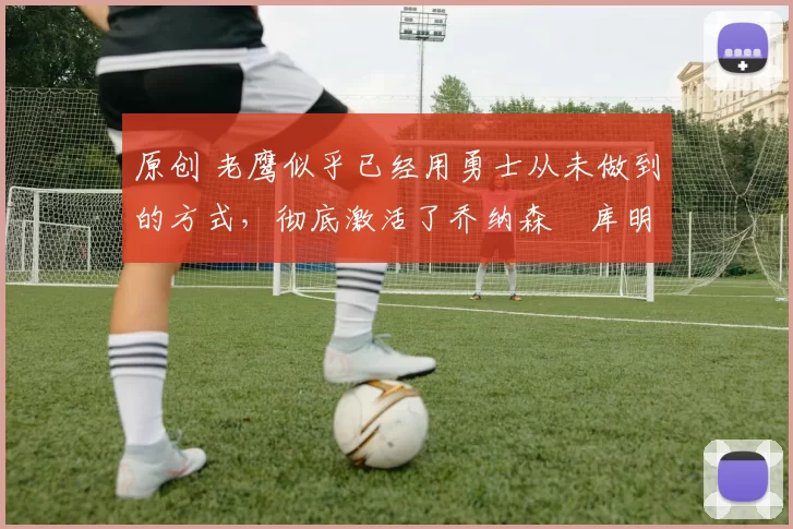 原创 老鹰似乎已经用勇士从未做到的方式，彻底激活了乔纳森・库明加