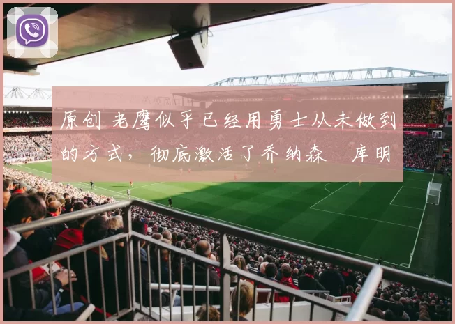 原创 老鹰似乎已经用勇士从未做到的方式，彻底激活了乔纳森・库明加