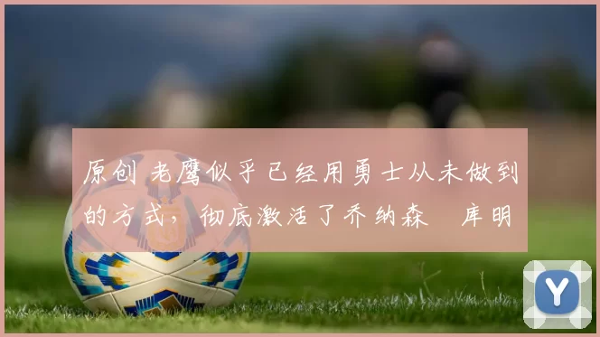 原创 老鹰似乎已经用勇士从未做到的方式，彻底激活了乔纳森・库明加