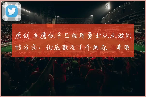 原创 老鹰似乎已经用勇士从未做到的方式,彻底激活了乔纳森・库明加