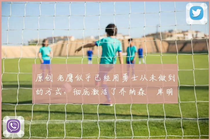 原创 老鹰似乎已经用勇士从未做到的方式，彻底激活了乔纳森・库明加