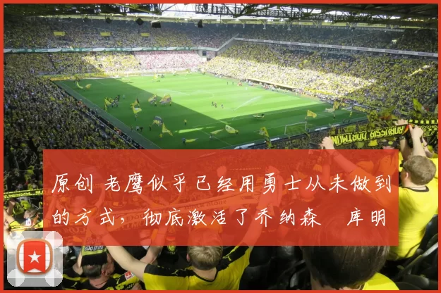 原创 老鹰似乎已经用勇士从未做到的方式，彻底激活了乔纳森・库明加