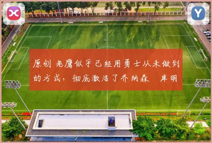 原创 老鹰似乎已经用勇士从未做到的方式，彻底激活了乔纳森・库明加