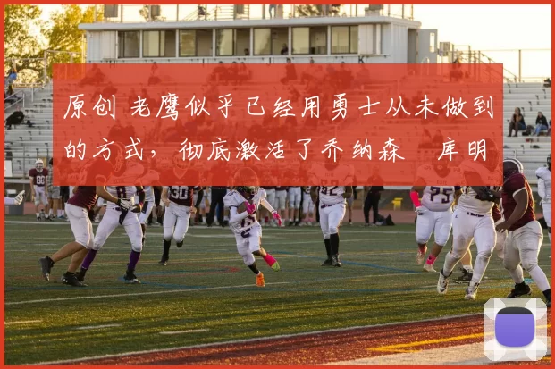 原创 老鹰似乎已经用勇士从未做到的方式，彻底激活了乔纳森・库明加