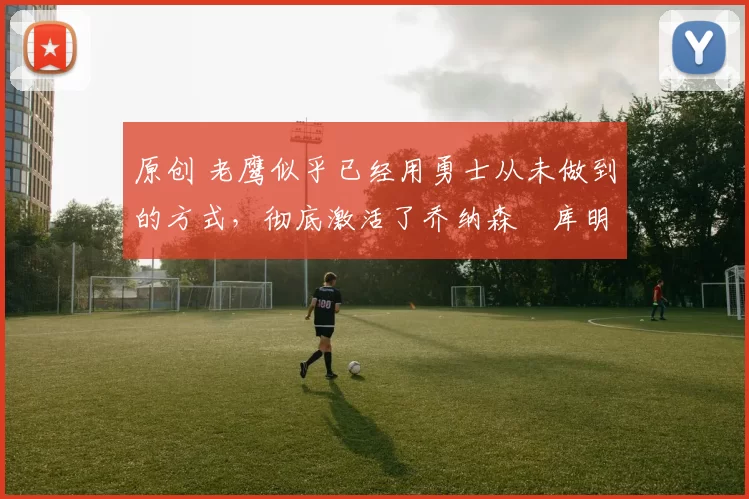 原创 老鹰似乎已经用勇士从未做到的方式,彻底激活了乔纳森・库明加