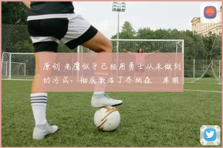 原创 老鹰似乎已经用勇士从未做到的方式,彻底激活了乔纳森・库明加