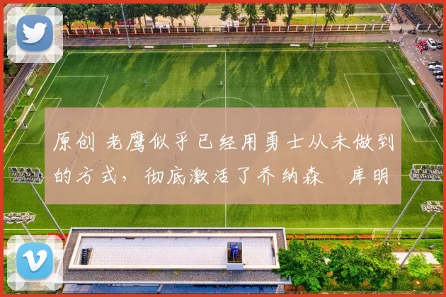 原创 老鹰似乎已经用勇士从未做到的方式,彻底激活了乔纳森・库明加