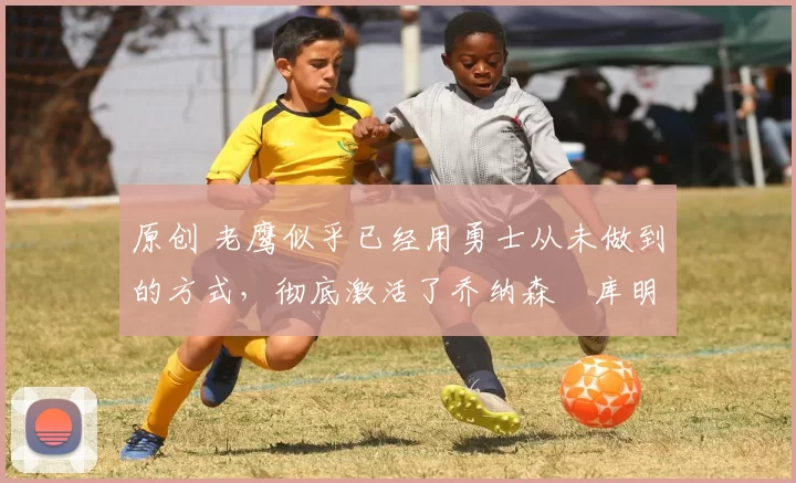 原创 老鹰似乎已经用勇士从未做到的方式，彻底激活了乔纳森・库明加