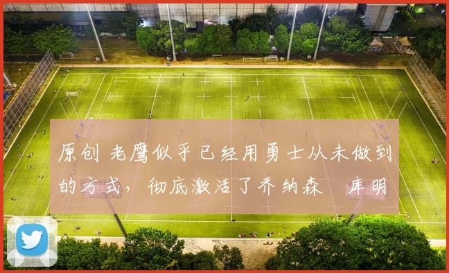 原创 老鹰似乎已经用勇士从未做到的方式，彻底激活了乔纳森・库明加