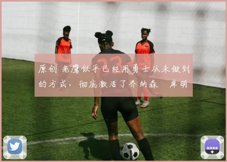 原创 老鹰似乎已经用勇士从未做到的方式，彻底激活了乔纳森・库明加