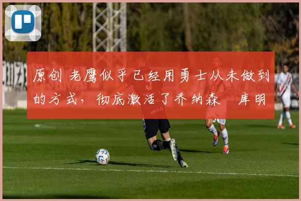 原创 老鹰似乎已经用勇士从未做到的方式,彻底激活了乔纳森・库明加