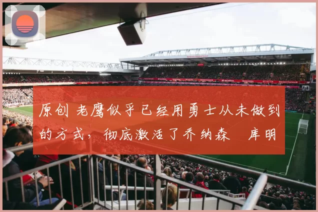 原创 老鹰似乎已经用勇士从未做到的方式,彻底激活了乔纳森・库明加