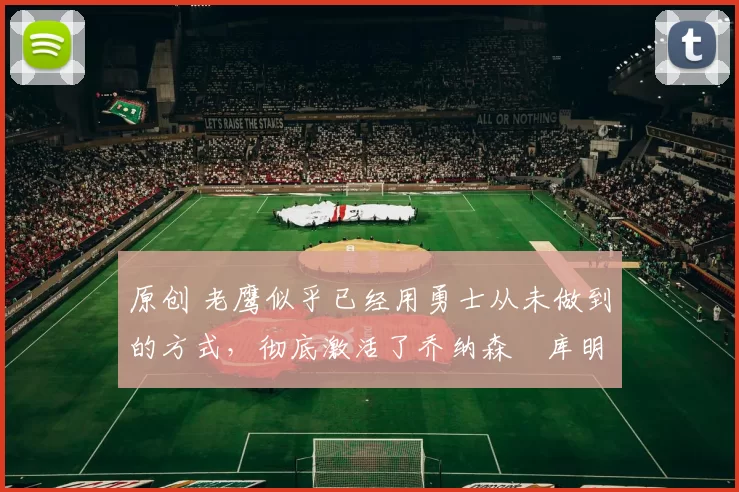 原创 老鹰似乎已经用勇士从未做到的方式，彻底激活了乔纳森・库明加