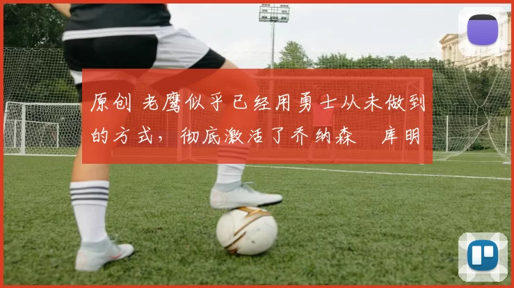 原创 老鹰似乎已经用勇士从未做到的方式，彻底激活了乔纳森・库明加