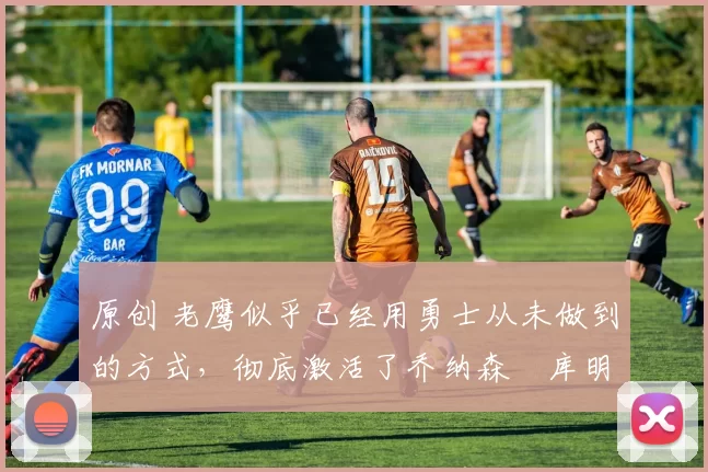 原创 老鹰似乎已经用勇士从未做到的方式,彻底激活了乔纳森・库明加