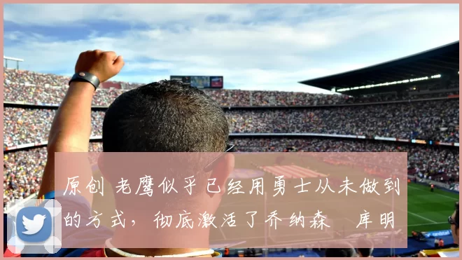 原创 老鹰似乎已经用勇士从未做到的方式，彻底激活了乔纳森・库明加