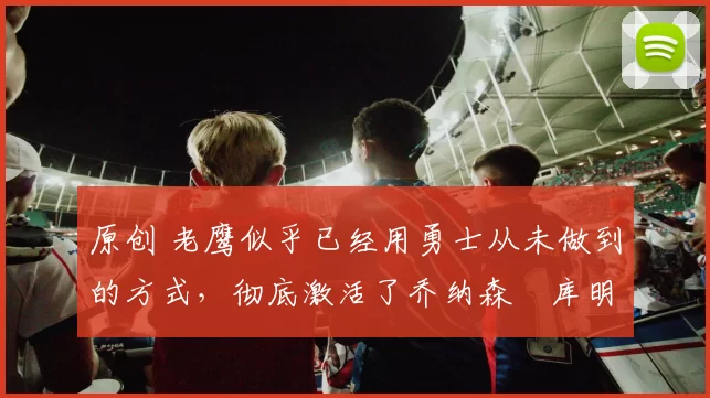 原创 老鹰似乎已经用勇士从未做到的方式，彻底激活了乔纳森・库明加