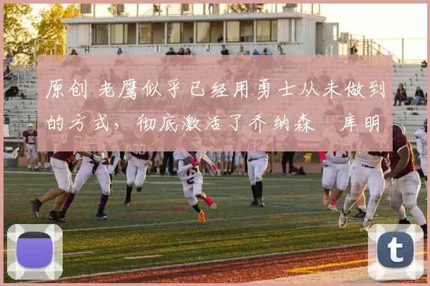 原创 老鹰似乎已经用勇士从未做到的方式,彻底激活了乔纳森・库明加