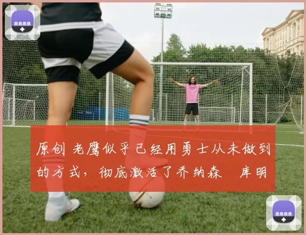 原创 老鹰似乎已经用勇士从未做到的方式,彻底激活了乔纳森・库明加